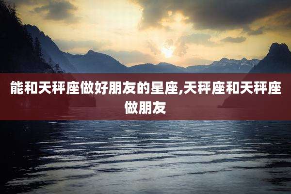 能和天秤座做好朋友的星座,天秤座和天秤座做朋友