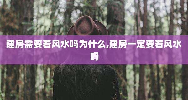 建房需要看风水吗为什么,建房一定要看风水吗