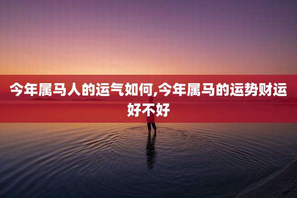 今年属马人的运气如何,今年属马的运势财运好不好