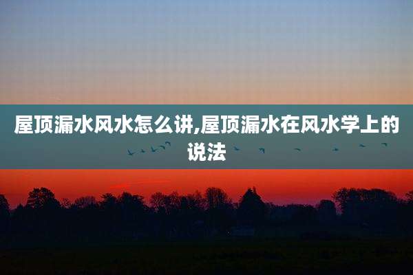 屋顶漏水风水怎么讲,屋顶漏水在风水学上的说法