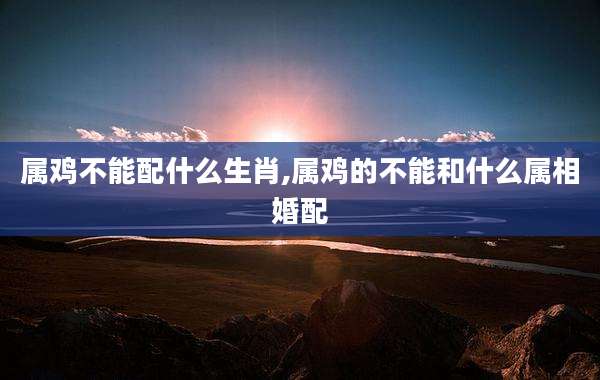 属鸡不能配什么生肖,属鸡的不能和什么属相婚配