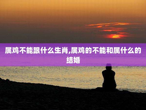 属鸡不能跟什么生肖,属鸡的不能和属什么的结婚