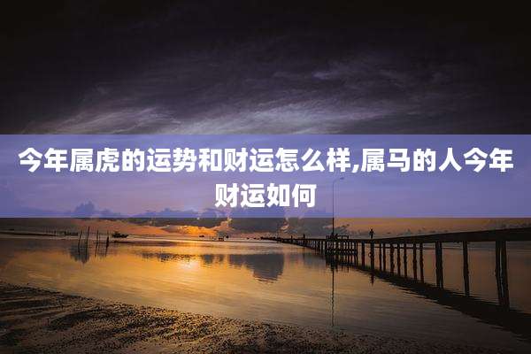 今年属虎的运势和财运怎么样,属马的人今年财运如何