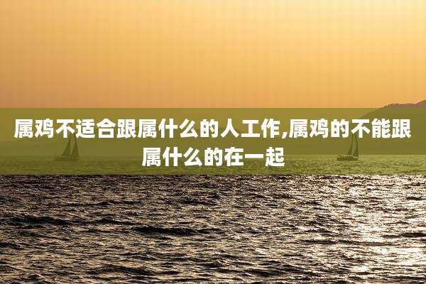 属鸡不适合跟属什么的人工作,属鸡的不能跟属什么的在一起