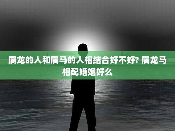 属龙的人和属马的人相结合好不好? 属龙马相配婚姻好么