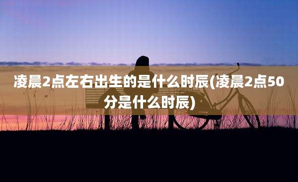 凌晨2点左右出生的是什么时辰(凌晨2点50分是什么时辰)