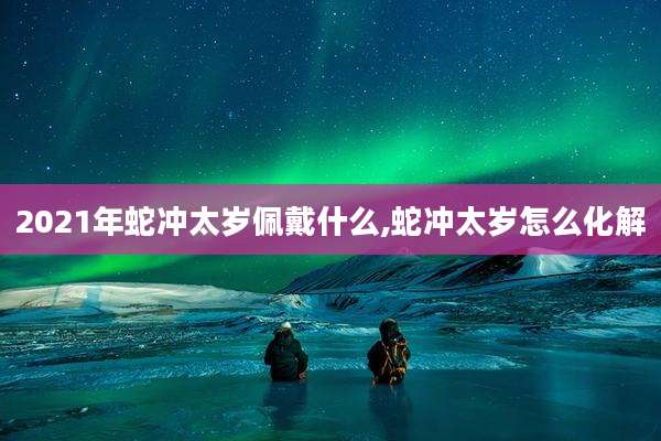 2021年蛇冲太岁佩戴什么,蛇冲太岁怎么化解