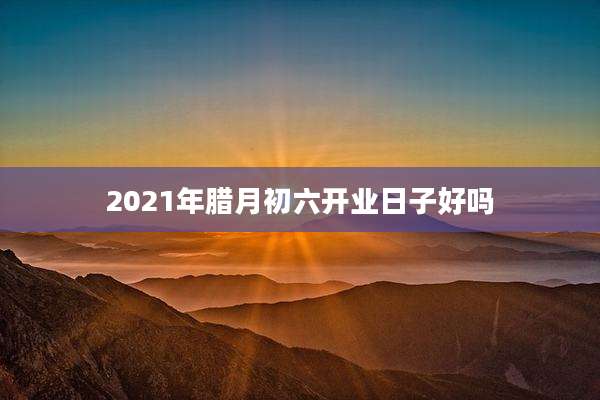 2021年腊月初六开业日子好吗