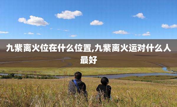 九紫离火位在什么位置,九紫离火运对什么人最好