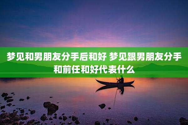 梦见和男朋友分手后和好 梦见跟男朋友分手和前任和好代表什么