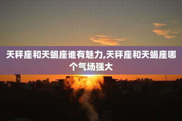 天秤座和天蝎座谁有魅力,天秤座和天蝎座哪个气场强大