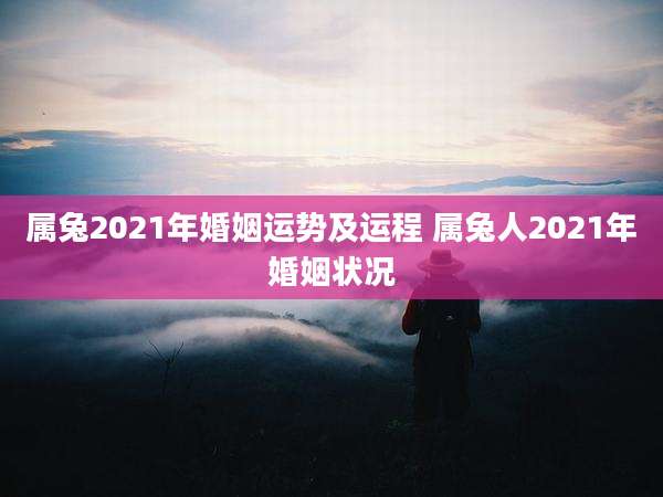 属兔2021年婚姻运势及运程 属兔人2021年婚姻状况