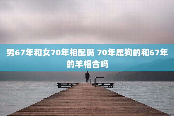 男67年和女70年相配吗 70年属狗的和67年的羊相合吗