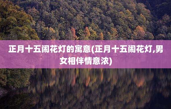 正月十五闹花灯的寓意(正月十五闹花灯,男女相伴情意浓)