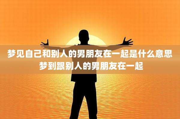 梦见自己和别人的男朋友在一起是什么意思 梦到跟别人的男朋友在一起