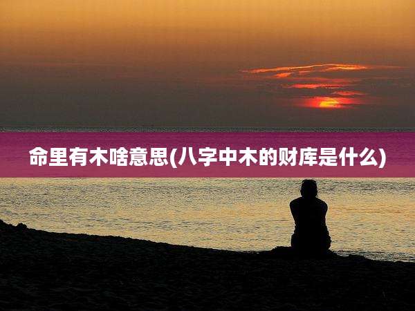 命里有木啥意思(八字中木的财库是什么)