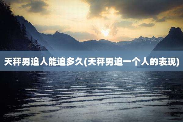 天秤男追人能追多久(天秤男追一个人的表现)