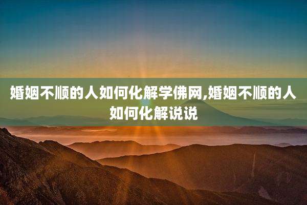婚姻不顺的人如何化解学佛网,婚姻不顺的人如何化解说说