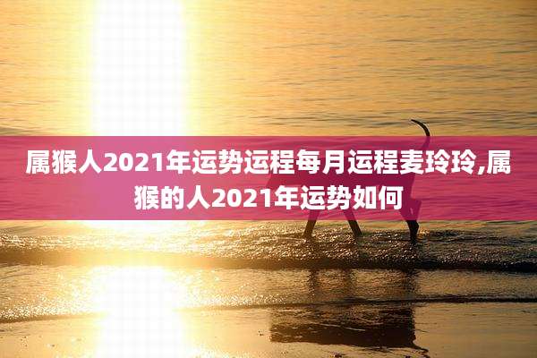 属猴人2021年运势运程每月运程麦玲玲,属猴的人2021年运势如何