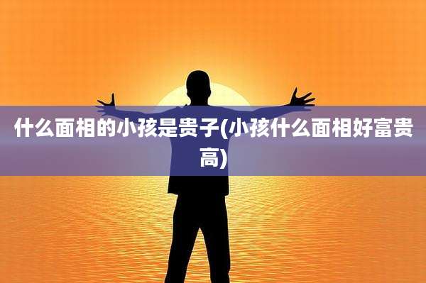 什么面相的小孩是贵子(小孩什么面相好富贵高)