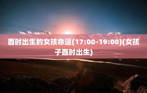 酉时出生的女孩命运(17:00-19:00)(女孩子酉时出生)
