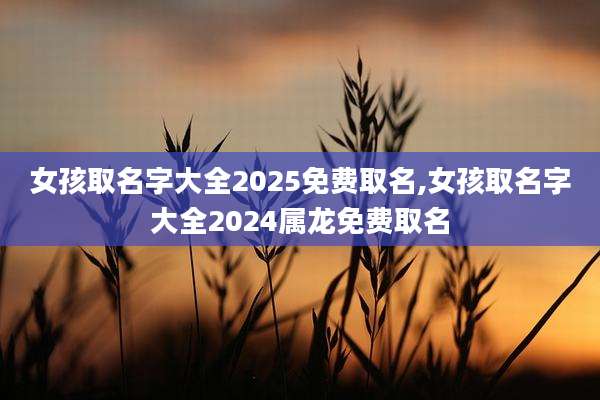 女孩取名字大全2025免费取名,女孩取名字大全2024属龙免费取名