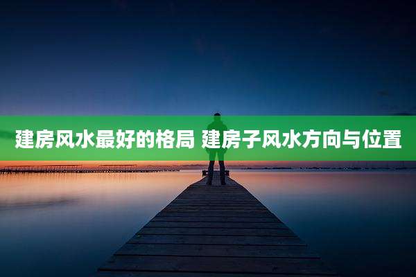 建房风水最好的格局 建房子风水方向与位置