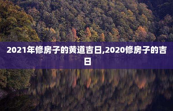 2021年修房子的黄道吉日,2020修房子的吉日