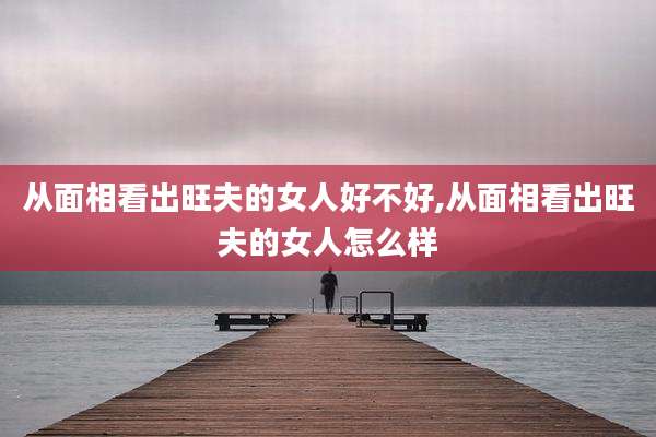 从面相看出旺夫的女人好不好,从面相看出旺夫的女人怎么样