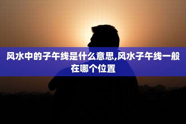 风水中的子午线是什么意思,风水子午线一般在哪个位置