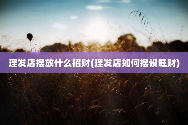 理发店摆放什么招财(理发店如何摆设旺财)
