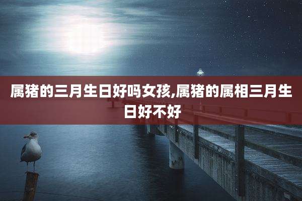 属猪的三月生日好吗女孩,属猪的属相三月生日好不好