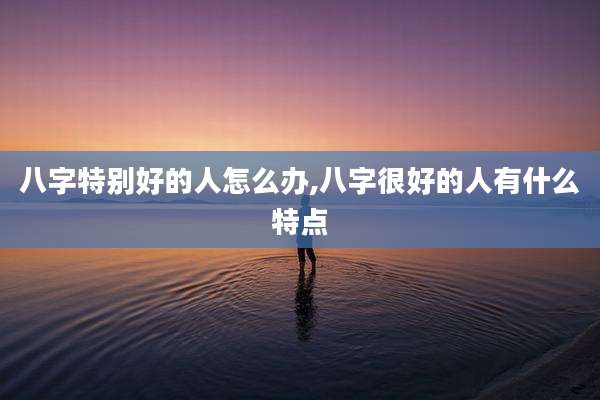 八字特别好的人怎么办,八字很好的人有什么特点