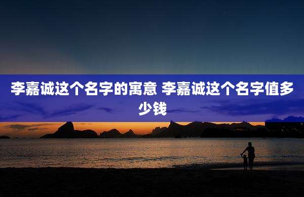 李嘉诚这个名字的寓意 李嘉诚这个名字值多少钱