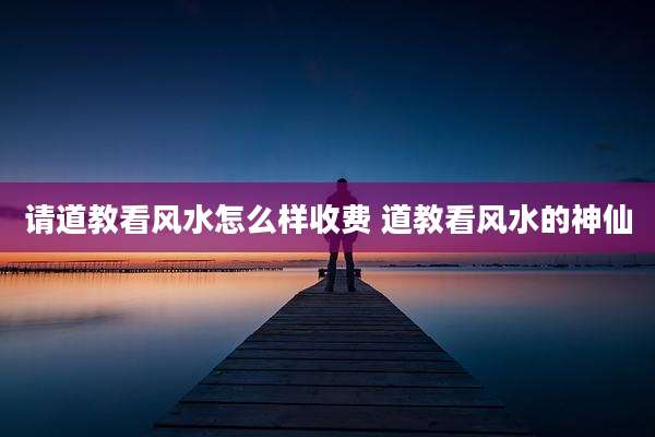 请道教看风水怎么样收费 道教看风水的神仙