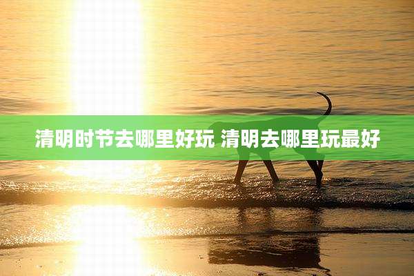 清明时节去哪里好玩 清明去哪里玩最好