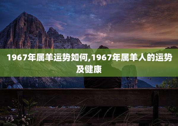 1967年属羊运势如何,1967年属羊人的运势及健康