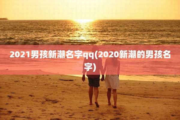 2021男孩新潮名字qq(2020新潮的男孩名字)