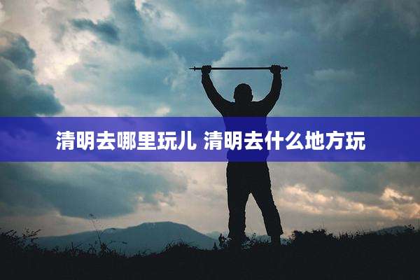 清明去哪里玩儿 清明去什么地方玩