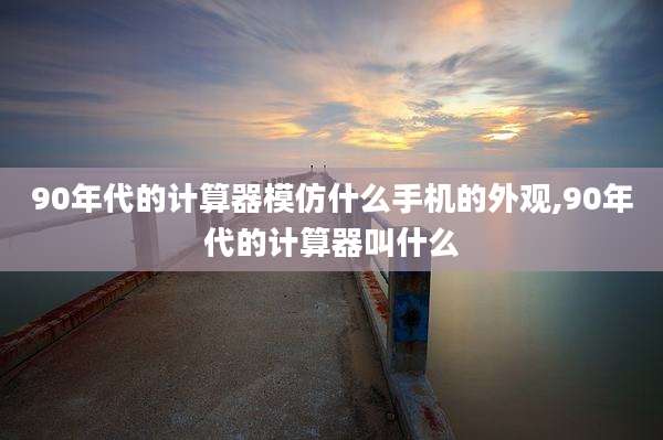 90年代的计算器模仿什么手机的外观,90年代的计算器叫什么