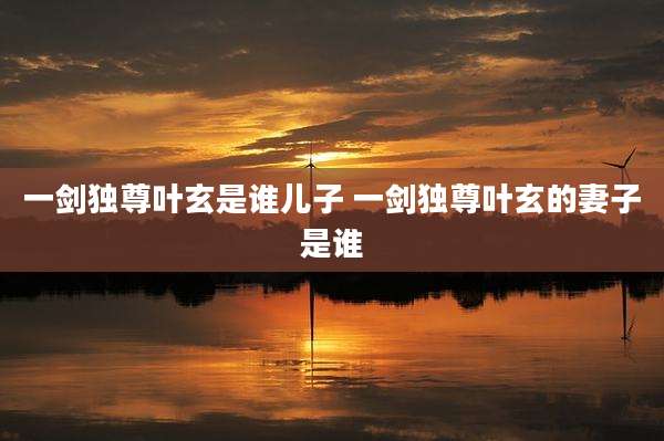一剑独尊叶玄是谁儿子 一剑独尊叶玄的妻子是谁