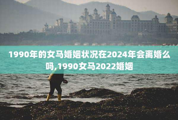 1990年的女马婚姻状况在2024年会离婚么吗,1990女马2022婚姻