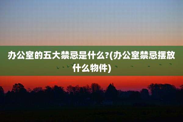 办公室的五大禁忌是什么?(办公室禁忌摆放什么物件)