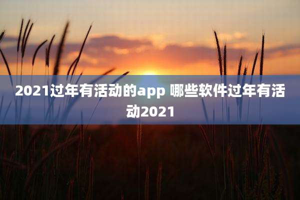 2021过年有活动的app 哪些软件过年有活动2021