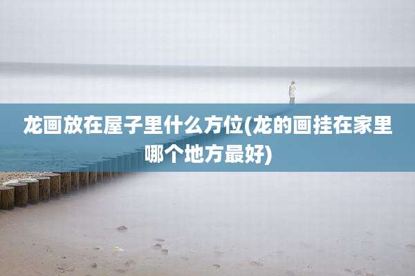 龙画放在屋子里什么方位(龙的画挂在家里哪个地方最好)