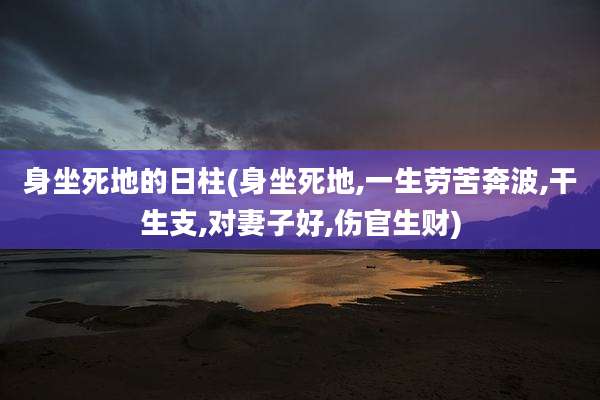 身坐死地的日柱(身坐死地,一生劳苦奔波,干生支,对妻子好,伤官生财)