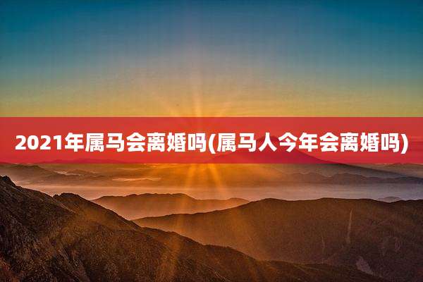 2021年属马会离婚吗(属马人今年会离婚吗)