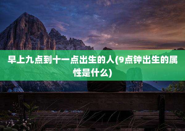早上九点到十一点出生的人(9点钟出生的属性是什么)