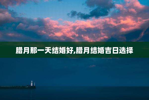 腊月那一天结婚好,腊月结婚吉日选择