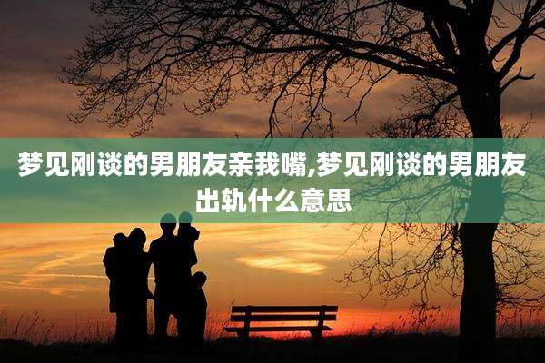 梦见刚谈的男朋友亲我嘴,梦见刚谈的男朋友出轨什么意思